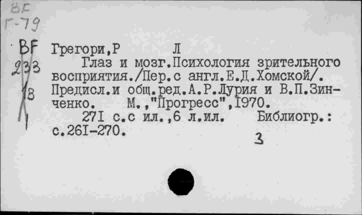 ﻿Грегори,? Л
Глаз и мозг.Психология зрительного восприятия./Пер.с англ.Е.Д.Хомской/. Предисл.и общ.ред.А.Р.Лурия и В.П.Зинченко. М.»"Прогресс",1970.
271 с.с ил.,6 л.ил.	Библиогр.:
с.261-270.	о